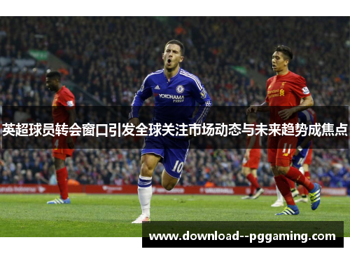 英超球员转会窗口引发全球关注市场动态与未来趋势成焦点