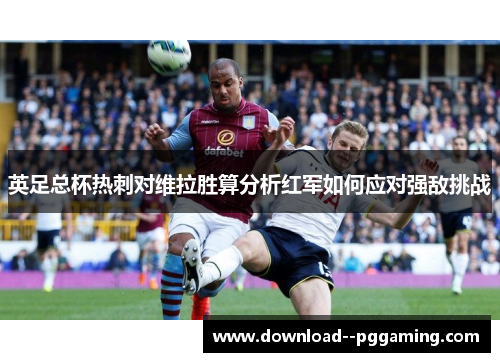 英足总杯热刺对维拉胜算分析红军如何应对强敌挑战