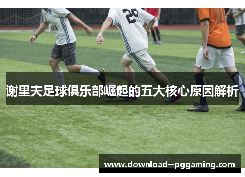 谢里夫足球俱乐部崛起的五大核心原因解析