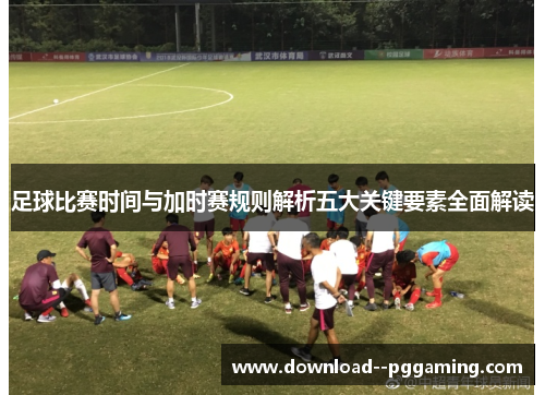 足球比赛时间与加时赛规则解析五大关键要素全面解读