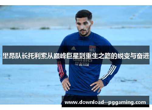 里昂队长托利索从巅峰巨星到重生之路的蜕变与奋进 里昂队长托利索从巅峰巨星到重生之路的蜕变与奋进