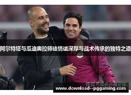 阿尔特塔与瓜迪奥拉师徒情谊深厚与战术传承的独特之道