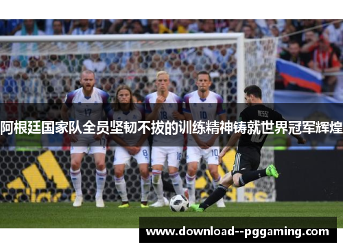 阿根廷国家队全员坚韧不拔的训练精神铸就世界冠军辉煌 阿根廷国家队全员坚韧不拔的训练精神铸就世界冠军辉煌