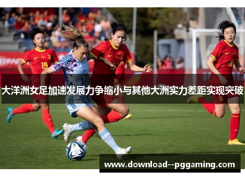 大洋洲女足加速发展力争缩小与其他大洲实力差距实现突破 大洋洲女足加速发展力争缩小与其他大洲实力差距实现突破