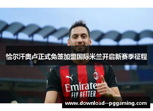 恰尔汗奥卢正式免签加盟国际米兰开启新赛季征程