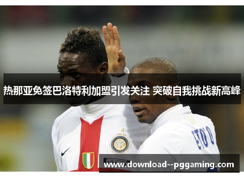 热那亚免签巴洛特利加盟引发关注 突破自我挑战新高峰