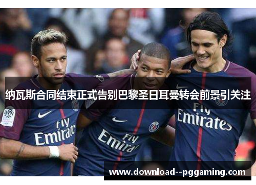 纳瓦斯合同结束正式告别巴黎圣日耳曼转会前景引关注