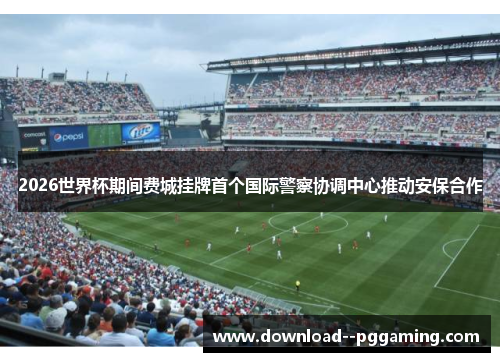 2026世界杯期间费城挂牌首个国际警察协调中心推动安保合作 2026世界杯期间费城挂牌首个国际警察协调中心推动安保合作