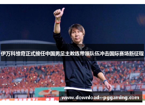 伊万科维奇正式接任中国男足主教练带领队伍冲击国际赛场新征程