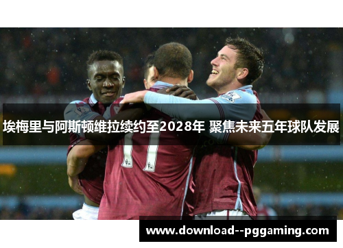埃梅里与阿斯顿维拉续约至2028年 聚焦未来五年球队发展