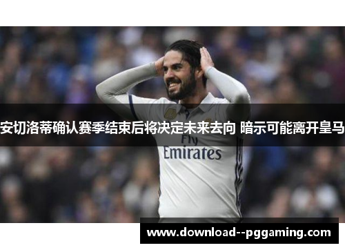 安切洛蒂确认赛季结束后将决定未来去向 暗示可能离开皇马