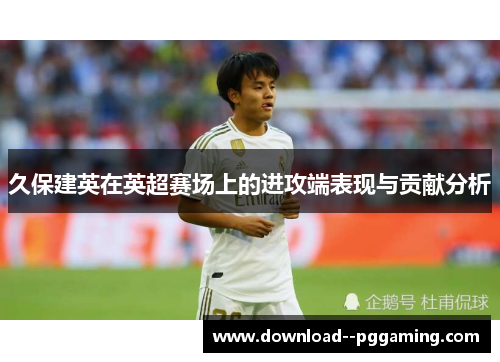 久保建英在英超赛场上的进攻端表现与贡献分析 久保建英在英超赛场上的进攻端表现与贡献分析