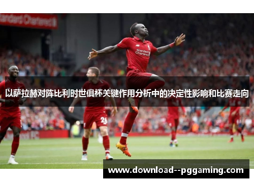 以萨拉赫对阵比利时世俱杯关键作用分析中的决定性影响和比赛走向 以萨拉赫对阵比利时世俱杯关键作用分析中的决定性影响和比赛走向