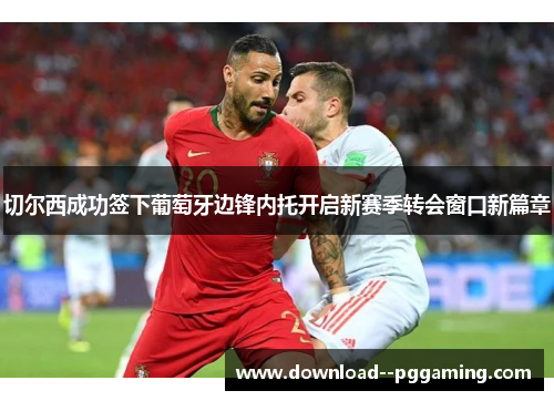 切尔西成功签下葡萄牙边锋内托开启新赛季转会窗口新篇章 切尔西成功签下葡萄牙边锋内托开启新赛季转会窗口新篇章