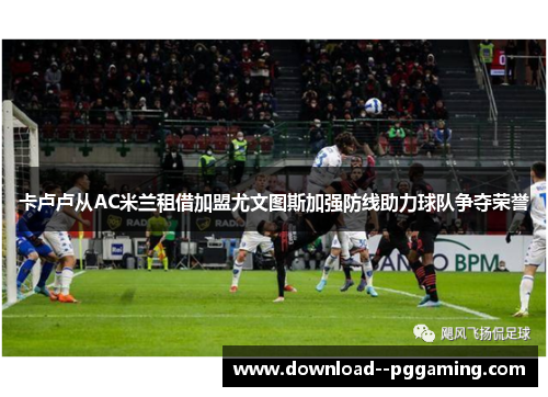 卡卢卢从AC米兰租借加盟尤文图斯加强防线助力球队争夺荣誉 卡卢卢从AC米兰租借加盟尤文图斯加强防线助力球队争夺荣誉