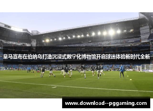 皇马宣布在伯纳乌打造沉浸式数字化博物馆开启球迷体验新时代全新 皇马宣布在伯纳乌打造沉浸式数字化博物馆开启球迷体验新时代全新