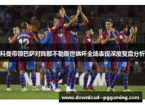 科曼带领巴萨对阵那不勒斯世俱杯全场表现深度复盘分析 科曼带领巴萨对阵那不勒斯世俱杯全场表现深度复盘分析